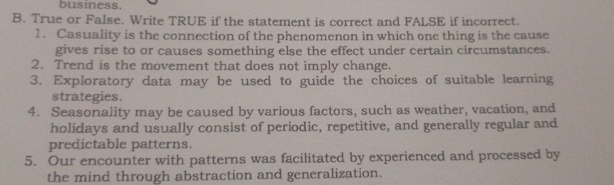 business. 
B. True or False. Write TRUE if the statement is correct and FALSE if incorrect. 
1. Casuality is the connection of the phenomenon in which one thing is the cause 
gives rise to or causes something else the effect under certain circumstances. 
2. Trend is the movement that does not imply change. 
3. Exploratory data may be used to guide the choices of suitable learning 
strategies. 
4. Seasonality may be caused by various factors, such as weather, vacation, and 
holidays and usually consist of periodic, repetitive, and generally regular and 
predictable patterns. 
5. Our encounter with patterns was facilitated by experienced and processed by 
the mind through abstraction and generalization.