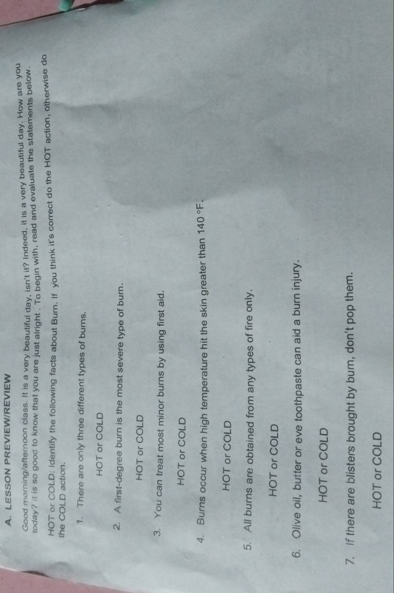 LESSON PREVIEW/REVIEW
Good morning/afternoon class. It is a very beautiful day, isn't it? Indeed, it is a very beautiful day. How are you
today? It is so good to know that you are just alright . To begin with, read and evaluate the statements below.
HOT or COLD: Identify the following facts about Burn. If you think it's correct do the HOT action, otherwise do
the COLD action.
1. There are only three different types of burns.
HOT or COLD
2. A first-degree burn is the most severe type of burn.
HOT or COLD
3. You can treat most minor burns by using first aid.
HOT or COLD
4. Burns occur when high temperature hit the skin greater than 140°F. 
HOT or COLD
5. All burns are obtained from any types of fire only.
HOT or COLD
6. Olive oil, butter or eve toothpaste can aid a burn injury.
HOT or COLD
7. If there are blisters brought by burn, don't pop them.
HOT or COLD