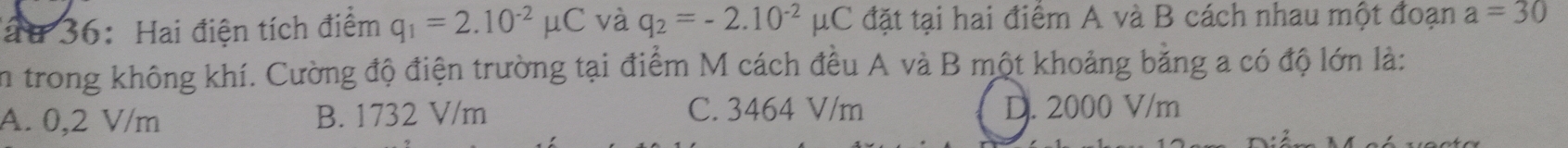 ấu 36: Hai điện tích điểm q_1=2.10^(-2)mu C và q_2=-2.10^(-2)mu C đặt tại hai điểm A và B cách nhau một đoạn a=30
in trong không khí. Cường độ điện trường tại điểm M cách đều A và B một khoảng bằng a có độ lớn là:
A. 0,2 V/m B. 1732 V/m C. 3464 V/m D. 2000 V/m