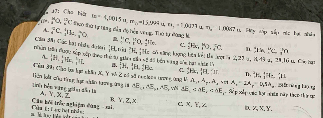 37: Cho biết m=4,0015u,m_0=15,999u,m_p=1,0073u,m_n=1,0087u.
_2^((16),_8^(16)O,_6^(12)C theo thứ tự tăng dần độ bền vững. Thứ tự đúng là
Hãy shat a)apx^(frac t)ep o các hạt nhân
A. _6^((12)C,_2^4He,_8^(16)O. B. _6^(12)C,_8^(16)O,_2^4He. C. _2^4He,_8^(16)O,_6^(12)C.
D. _2^4He,_6^(12)C,_8^(16)O.
Câu 38: Các hạt nhân đơteri _1^2H. [, triti _1^3H,_2^4 He có năng lượng liên kết lần lượt là 2,22 u, 8,49 u, 28,16 u. Các hạt
nhân trên được sắp xếp theo thứ tự giảm dần về độ bền vững của hạt nhân là
A. _1^2H,_2^4 H _1^3H. B. _1^2H,_1^3H,_2^4 He. C. _2^4He,_1^3H,_1^2H.
D. _1^3H,_2^4He,_1^2H.
Câu 39: Cho ba hạt nhân X, Y và Z có số nucleon tương ứng là A_x),A_y,A_z với A_x=2A_y=0,5A_z. Biết năng lượng
liên kết của từng hạt nhân tương ứng là △ E_x,△ E_y,△ E_z với △ E_z . Sắp xếp các hạt nhân này theo thứ tự
tính bền vững giảm dần là
A. Y, X, Z. B. Y, Z, X. C. X, Y, Z. D. Z, X, Y.
Câu hỏi trắc nghiệm đúng - sai.
Câu 1: Lực hạt nhân:
a. là lực liên kết các