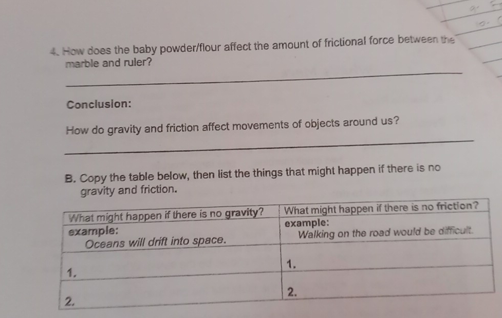 How does the baby powder/flour affect the amount of frictional force between the 
_ 
marble and ruler? 
Conclusion: 
_ 
How do gravity and friction affect movements of objects around us? 
B. Copy the table below, then list the things that might happen if there is no 
vity and friction.