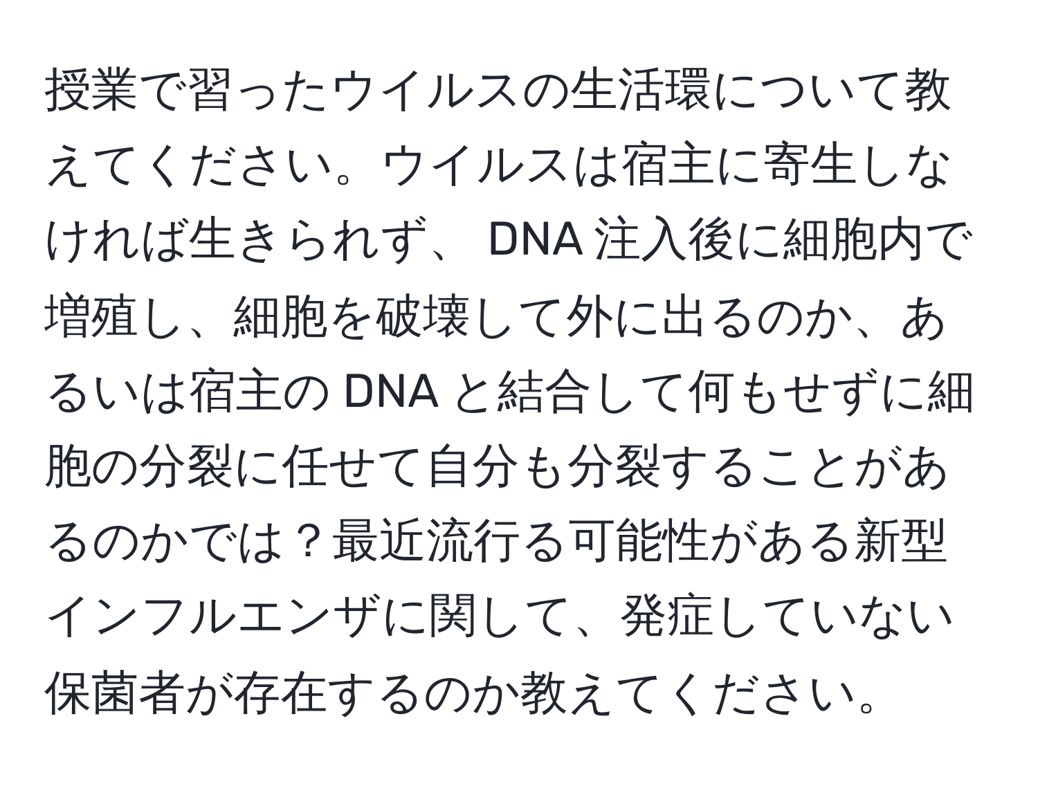 授業で習ったウイルスの生活環について教えてください。ウイルスは宿主に寄生しなければ生きられず、 DNA 注入後に細胞内で増殖し、細胞を破壊して外に出るのか、あるいは宿主の DNA と結合して何もせずに細胞の分裂に任せて自分も分裂することがあるのかでは？最近流行る可能性がある新型インフルエンザに関して、発症していない保菌者が存在するのか教えてください。