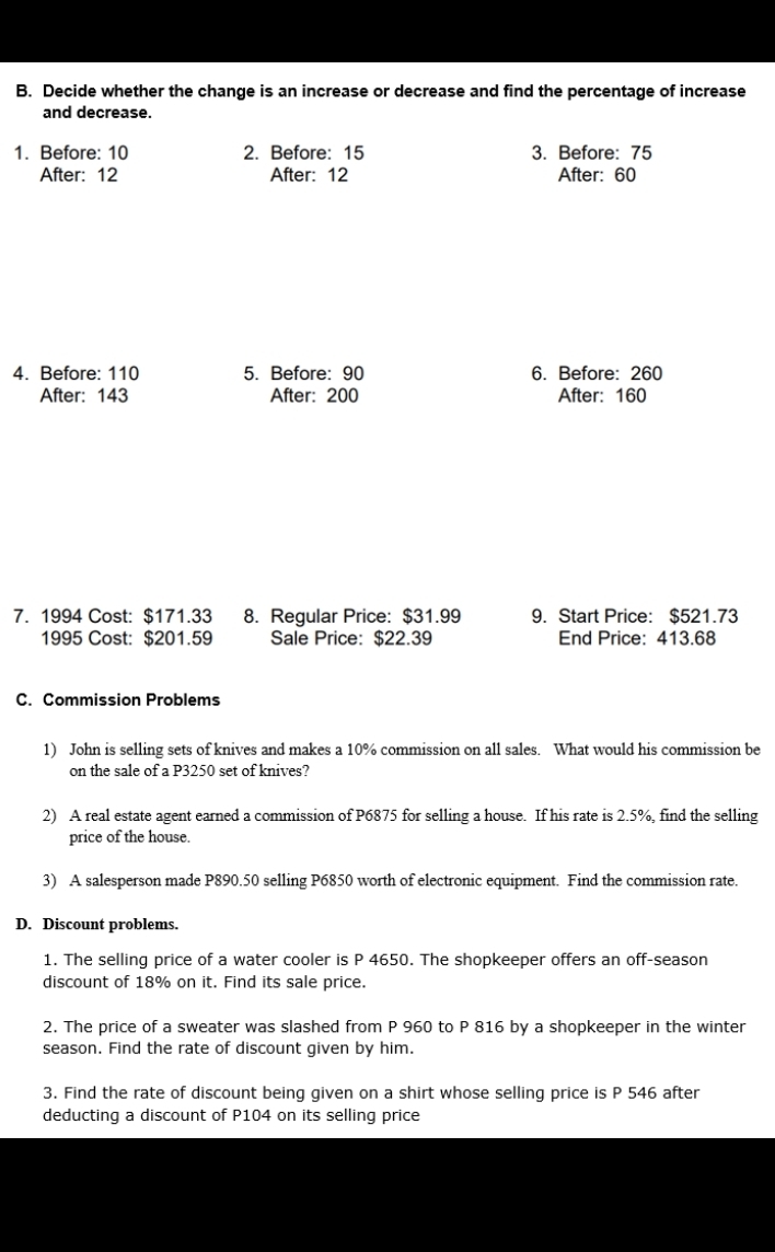 Decide whether the change is an increase or decrease and find the percentage of increase 
and decrease. 
1. Before: 10 2. Before: 15 3. Before: 75
After: 12 After: 12 After: 60
4. Before: 110 5. Before: 90 6. Before: 260
After: 143 After: 200 After: 160
7. 1994 Cost: $171.33 8. Regular Price: $31.99 9. Start Price: $521.73
1995 Cost: $201.59 Sale Price: $22.39 End Price: 413.68
C. Commission Problems 
1) John is selling sets of knives and makes a 10% commission on all sales. What would his commission be 
on the sale of a P3250 set of knives? 
2) A real estate agent earned a commission of P6875 for selling a house. If his rate is 2.5%, find the selling 
price of the house. 
3) A salesperson made P890.50 selling P6850 worth of electronic equipment. Find the commission rate. 
D. Discount problems. 
1. The selling price of a water cooler is P 4650. The shopkeeper offers an off-season 
discount of 18% on it. Find its sale price. 
2. The price of a sweater was slashed from P 960 to P 816 by a shopkeeper in the winter 
season. Find the rate of discount given by him. 
3. Find the rate of discount being given on a shirt whose selling price is P 546 after 
deducting a discount of P104 on its selling price