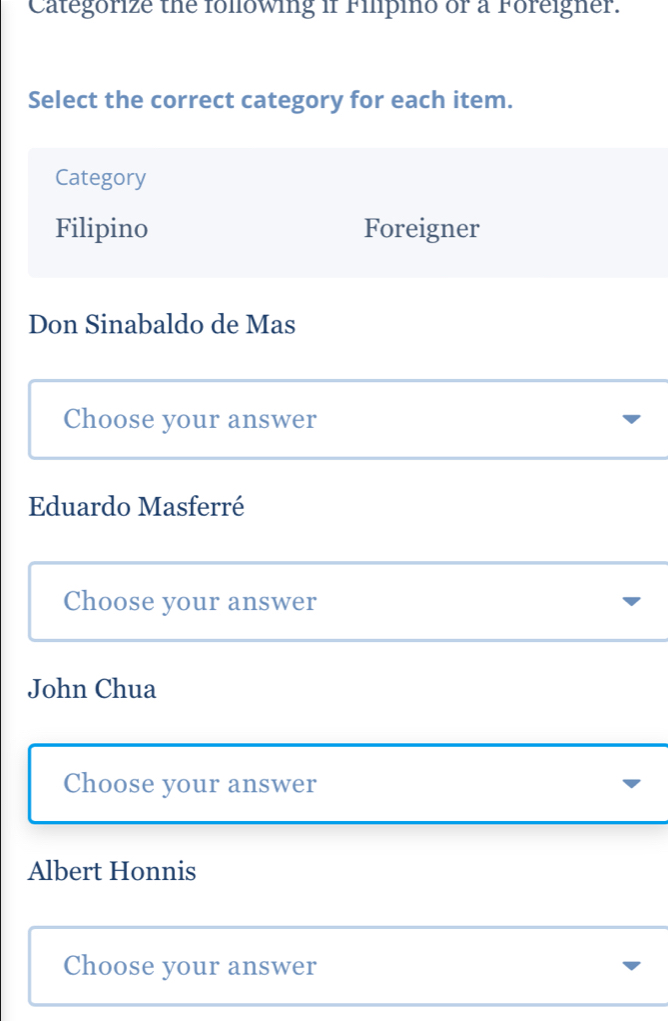 Categorize the folowing if Filpino or a Foreigner.
Select the correct category for each item.
Category
Filipino Foreigner
Don Sinabaldo de Mas
Choose your answer
Eduardo Masferré
Choose your answer
John Chua
Choose your answer
Albert Honnis
Choose your answer