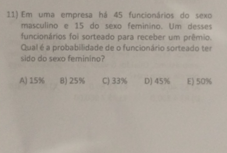 Em uma empresa há 45 funcionários do sexo
masculino e 15 do sexo feminino. Um desses
funcionários foi sorteado para receber um prêmio.
Qual é a probabilidade de o funcionário sorteado ter
sido do sexo feminino?
A) 15% B) 25% C) 33% D) 45% E) 50%