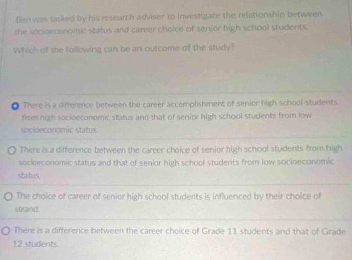 Ben was tasked by his research adviser to investigate the relationship between
the socioeconomic status and career choice of senior high school students.
Which of the following can be an outcome of the study?
● There is a difference between the career accomplishment of senior high school students
from high socioeconomic status and that of senior high school students from low
socioeconomic status.
There is a difference between the career choice of senior high school students from high
socioeconomic status and that of senior high school students from low socioeconomic
status.
The choice of career of senior high school students is influenced by their choice of
strand.
There is a difference between the career choice of Grade 11 students and that of Grade
12 students.