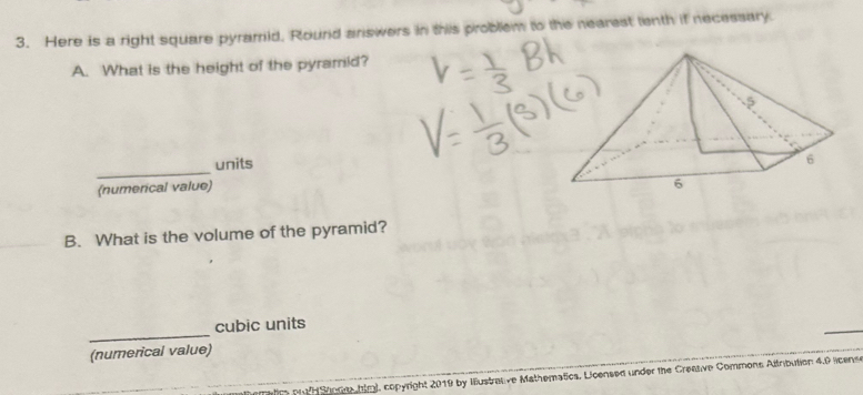 Here is a right square pyramrid, Round answers in this problem to the nearest tenth if necessary. 
A. What is the height of the pyramid? 
units 
_(numerical value) 
B. What is the volume of the pyramid? 
_ 
cubic units 
(numerical value) 
g Stnge htm), copyright 2019 by Iustrative Mathematics. Licensed under the Creative Commons Altnbution 4.0 licens