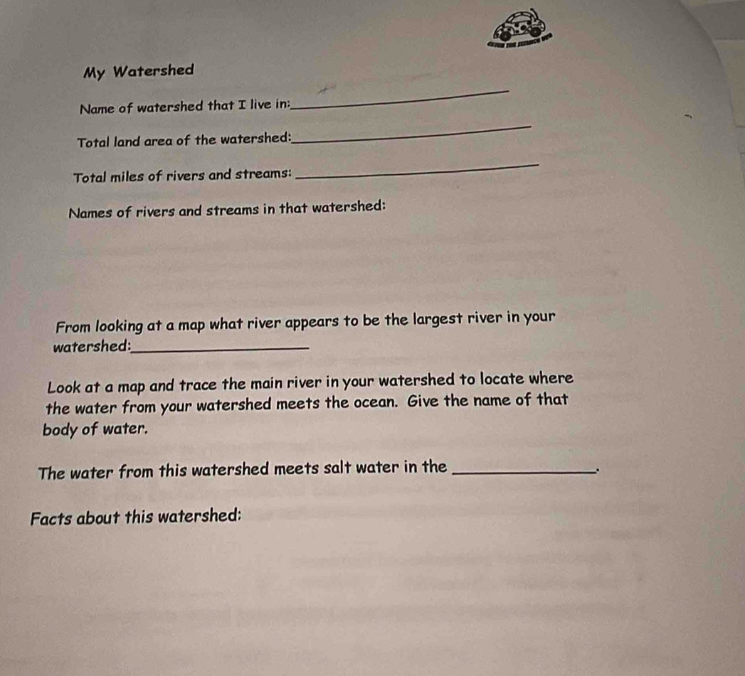 My Watershed 
Name of watershed that I live in: 
_ 
Total land area of the watershed: 
_ 
Total miles of rivers and streams: 
_ 
Names of rivers and streams in that watershed: 
From looking at a map what river appears to be the largest river in your 
watershed:_ 
Look at a map and trace the main river in your watershed to locate where 
the water from your watershed meets the ocean. Give the name of that 
body of water. 
The water from this watershed meets salt water in the_ 
Facts about this watershed:
