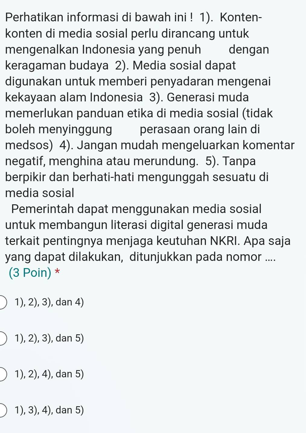 Perhatikan informasi di bawah ini ! 1). Konten-
konten di media sosial perlu dirancang untuk
mengenalkan Indonesia yang penuh dengan
keragaman budaya 2). Media sosial dapat
digunakan untuk memberi penyadaran mengenai
kekayaan alam Indonesia 3). Generasi muda
memerlukan panduan etika di media sosial (tidak
boleh menyinggung perasaan orang lain di
medsos) 4). Jangan mudah mengeluarkan komentar
negatif, menghina atau merundung. 5). Tanpa
berpikir dan berhati-hati mengunggah sesuatu di
media sosial
Pemerintah dapat menggunakan media sosial
untuk membangun literasi digital generasi muda
terkait pentingnya menjaga keutuhan NKRI. Apa saja
yang dapat dilakukan, ditunjukkan pada nomor ....
(3 Poin) *
1), 2), 3), dan 4)
1), 2), 3), dan 5)
1), 2), 4), dan 5)
1), 3), 4), dan 5)