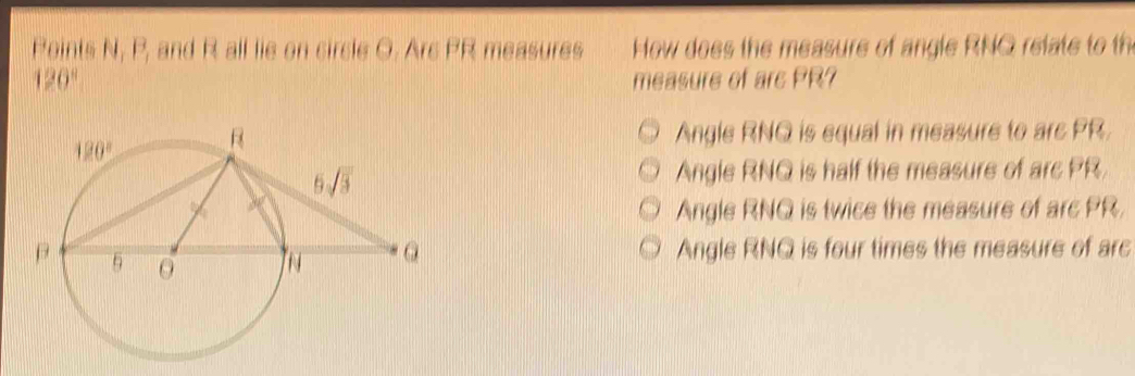 Points N, P_1 and R all lie on circle O. Arc PR measures  How does the measure of angle RNQ relte to t
120° measure of arc PR?
Angle RNQ is equal in measure to are PR.
Angle RNQ is half the measure of arc PR
Angle RNQ is twice the measure of arc PR,
Angle RNQ is four times the measure of arc