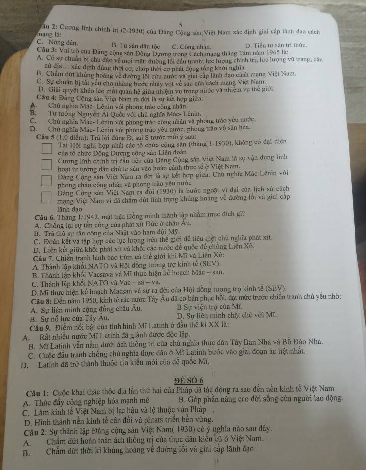 2: Cương lĩnh chính trị (2-1930) của Đảng Cộng sản Việt Nam xác định giai cấp lãnh đạo cách
ạng l :
C. Nông dân B. Tư sân dân tộc C. Công nhận. D. Tiểu tư sản trí thức.
Câu 3: Vai trò của Đảng cộng sản Đông Dương trong Cách mạng tháng Tám năm 1945 là:
A. Có sự chuẩn bị chu đảo vẻ mọi mặt: đường lối đầu tranh; lực lượng chính trị; lực lượng vũ trang; căn
cử địa. xác định đủng thời cơ, chớp thời cơ phát động tổng khởi nghĩa.
B. Chẩm dứt khủng hoàng về đường lối cứu nước và giải cấp lãnh đạo cánh mạng Việt Nam.
C. Sự chuẩn bị tắt yếu cho những bước nhảy vợt về sau của cách mạng Việt Nam.
D. Giải quyết khéo léo mối quan hệ giữa nhiệm vụ trong nước và nhiệm vụ thế giới.
Câu 4: Đảng Cộng sản Việt Nam ra đời là sự kết hợp giữa:
A. Chủ nghĩa Mác- Lênin với phong trào công nhân.
B. Tư tưởng Nguyễn Ái Quốc với chủ nghĩa Mác- Lênin.
C.  Chủ nghĩa Mác- Lênin với phong trào công nhân và phong trào yêu nước,
D. Chủ nghĩa Mác- Lênin với phong trào yêu nước, phong trào vô sản hóa.
Câu 5 (1,0 điểm): Trả lời đúng Đ, sai S trước mỗi ý sau:
Tại Hội nghị hợp nhất các tổ chức cộng săn (tháng 1-1930), không có đại diện
của tổ chức Đông Dương cộng sản Liên đoàn
Cương lĩnh chính trị đầu tiên của Đảng Cộng sản Việt Nam là sự vận dụng linh
hoạt tư tưởng dân chủ tư sản vào hoàn cảnh thực tế ở Việt Nam.
Đảng Cộng sản Việt Nam ra đời là sự kết hợp giữa: Chủ nghĩa Mác-Lênin với
phong chảo công nhân và phong trào yêu nước
Đảng Cộng sản Việt Nam ra đời (1930) là bước ngoặt vĩ đại của lịch sử cách
mạng Việt Nam vi đã chẩm dứt tình trạng khủng hoàng về đường lối và giai cấp
lãnh đạo.
Câu 6. Tháng 1/1942, mặt trận Đồng minh thành lập nhằm mục đích gì?
A. Chống lại sự tấn công của phát xit Đức ở châu Âu.
B. Trả thù sự tấn công của Nhật vào hạm đội Mỹ.
C. Đoàn kết và tập hợp các lực lượng trên thế giới để tiêu diệt chủ nghĩa phát xít.
D. Liên kết giữa khối phát xít và khối các nước để quốc để chống Liên Xô.
Câu 7. Chiến tranh lạnh bao trùm cả thể giới khi Mĩ và Liên Xô:
A. Thành lập khối NATO và Hội đồng tương trợ kinh tế (SEV).
B. Thành lập khối Vacsava và Mĩ thực hiện kế hoạch Mác - san.
C. Thành lập khối NATO và Vac - sa - va.
D. Mĩ thực hiện kế hoạch Macsan và sự ra đời của Hội đồng tượng trợ kinh tế (SEV).
Câu 8: Đến năm 1950, kinh tế các nước Tây Âu đã cơ bản phục hồi, đạt mức trước chiến tranh chủ yếu nhờ:
A. Sự liên minh cộng đồng châu Âu. B Sự viện trợ của Mĩ.
B. Sự nỗ lực của Tây Âu.  D. Sự liên minh chặt chẽ với Mĩ.
Câu 9. Điểm nổi bật của tình hình Mĩ Latinh ở đầu thế kỉ XX là:
A.Rất nhiều nước Mĩ Latinh đã giành được độc lập.
B. Mĩ Latinh vẫn nằm dưới ách thống trị của chủ nghĩa thực dân Tây Ban Nha và Bồ Đào Nha.
C. Cuộc đầu tranh chống chủ nghĩa thực dân ở Mĩ Latinh bước vào giai đoạn ác liệt nhất.
D. Latinh đã trở thành thuộc địa kiểu mới của đế quốc Mĩ,
Đẻ Số 6
Câu 1: Cuộc khai thác thộc địa lần thứ hai của Pháp đã tác động ra sao đến nền kinh tế Việt Nam
A. Thúc đầy công nghiệp hóa mạnh mẽ B. Góp phần nâng cao đời sống của người lao động.
C. Làm kinh tế Việt Nam bị lạc hậu và lệ thuộc vào Pháp
D. Hình thành nền kinh tế cân đối vả phtats triển bên vững.
Câu 2: Sự thành lập Đảng cộng sản Việt Nam( 1930) có ý nghĩa nào sau dây.
A. Chấm dứt hoàn toàn ách thống trị của thực dân kiểu cũ ở Việt Nam.
B. Chẩm dứt thời kì khủng hoảng về đường lối và giai cấp lãnh đạo.