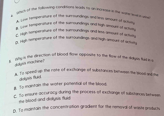 Which of the following conditions leads to an increase in the water level in urine?
A. Low temperature of the surroundings and less amount of activity
B. Low temperature of the surroundings and high amount of activity
C. High temperature of the surroundings and less amount of activity
D. High temperature of the surroundings and high amount of activity
5. Why is the direction of blood flow opposite to the flow of the dialysis fluid in a
dialysis machine?
A. To speed up the rate of exchange of substances between the blood and the
dialysis fluid.
B. To maintain the water potential of the blood.
C. To ensure accuracy during the process of exchange of substances between
the blood and dialysis fluid
D. To maintain the concentration gradient for the removal of waste products