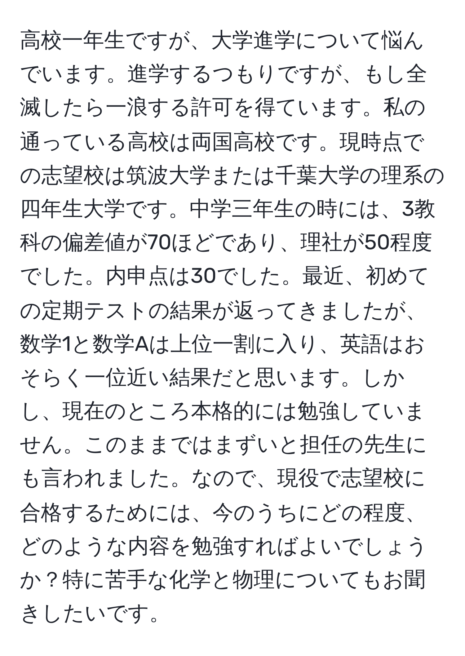 高校一年生ですが、大学進学について悩んでいます。進学するつもりですが、もし全滅したら一浪する許可を得ています。私の通っている高校は両国高校です。現時点での志望校は筑波大学または千葉大学の理系の四年生大学です。中学三年生の時には、3教科の偏差値が70ほどであり、理社が50程度でした。内申点は30でした。最近、初めての定期テストの結果が返ってきましたが、数学1と数学Aは上位一割に入り、英語はおそらく一位近い結果だと思います。しかし、現在のところ本格的には勉強していません。このままではまずいと担任の先生にも言われました。なので、現役で志望校に合格するためには、今のうちにどの程度、どのような内容を勉強すればよいでしょうか？特に苦手な化学と物理についてもお聞きしたいです。