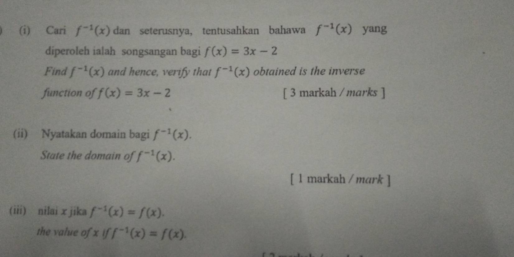 Cari f^(-1)(x) dan seterusnya, tentusahkan bahawa f^(-1)(x) yang 
diperoleh ialah songsangan bagi f(x)=3x-2
Find f^(-1)(x) and hence, verify that f^(-1)(x) obtained is the inverse 
function of f(x)=3x-2 [ 3 markah / marks ] 
(ii) Nyatakan domain bagi f^(-1)(x). 
State the domain of f^(-1)(x). 
[ 1 markah / mark ] 
(iii) nilai x jika f^(-1)(x)=f(x). 
the value of x if f^(-1)(x)=f(x).