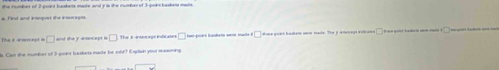 the number of 2 -point baskets made and y is the numberof 3 -point baskets made. 
a. Find and interpret the intercepts 
The x -intercept is □ and the y-intercept is □ The X -intercept indicates □ two-point baskets were made != □ three-point baskets were made. The y-intercept indicates □ three-point baskets were made □ teo-poirt haskets wers made 
b. Can the number of 3 -point baskets made be odd? Explain your reasoning