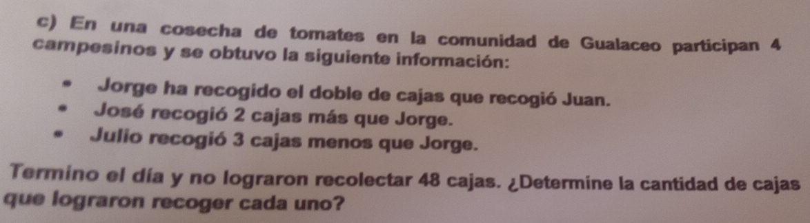 En una cosecha de tomates en la comunidad de Gualaceo participan 4 
campesinos y se obtuvo la siguiente información: 
Jorge ha recogido el doble de cajas que recogió Juan. 
José recogió 2 cajas más que Jorge. 
Julio recogió 3 cajas menos que Jorge. 
Termino el día y no lograron recolectar 48 cajas. ¿Determine la cantidad de cajas 
que lograron recoger cada uno?