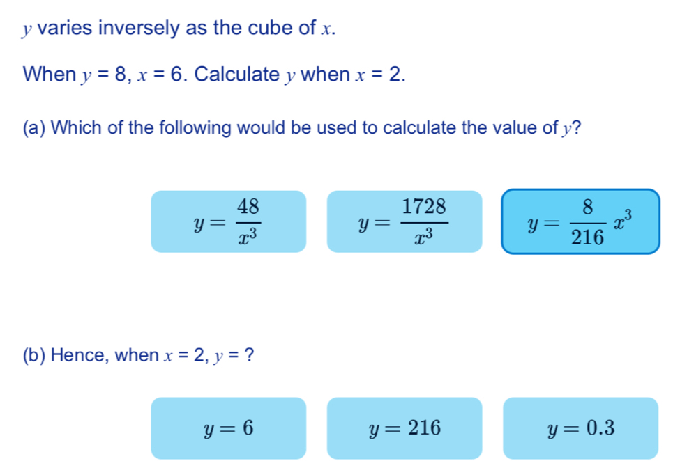 y varies inversely as the cube of x.
When y=8, x=6. Calculate y when x=2. 
(a) Which of the following would be used to calculate the value of y?
y= 48/x^3 
y= 1728/x^3  y= 8/216 x^3
(b) Hence, when x=2, y= ?
y=6
y=216
y=0.3