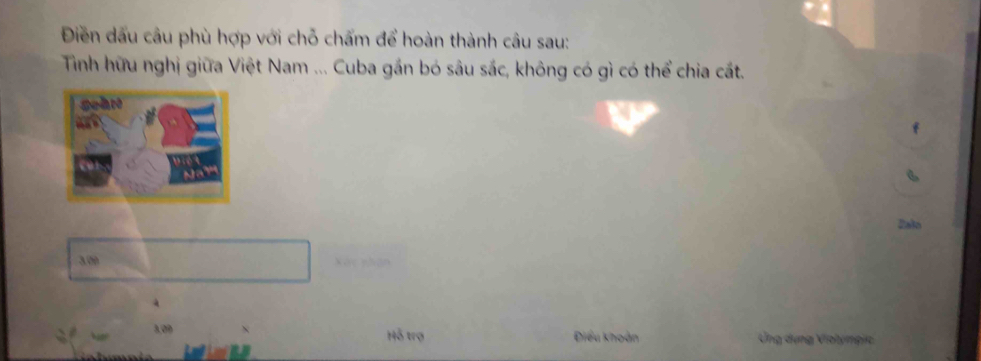 Điền dấu câu phù hợp với chỗ chấm để hoàn thành câu sau: 
Tỉnh hữu nghị giữa Việt Nam ... Cuba gần bó sâu sắc, không có gì có thể chia cất. 
Zalo
3.00 Xết nhân
3,09 Hỗ trợ Điều khoản Ứng dựng Violympic