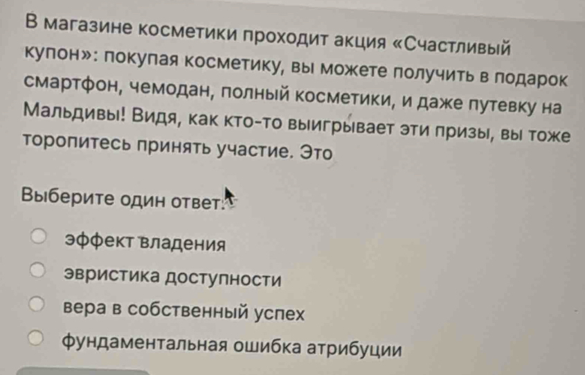 В магазине косметики πроходит акция «Счастливый
кулонッ: покулая косметику, вы можете лолучитьв лодарок
смартфон, чемодан, πолный косметики, и дажке πутевку на
Мальдивы! Видя, как кто-то выигрывает эти πризы, вы тоже
Τоропитесь принять участие. Это
Выберите один ответ:
эφфект Βладения
эвристика достулности
Вера в собственный успех
Φундаментальная ошибка атрибуции