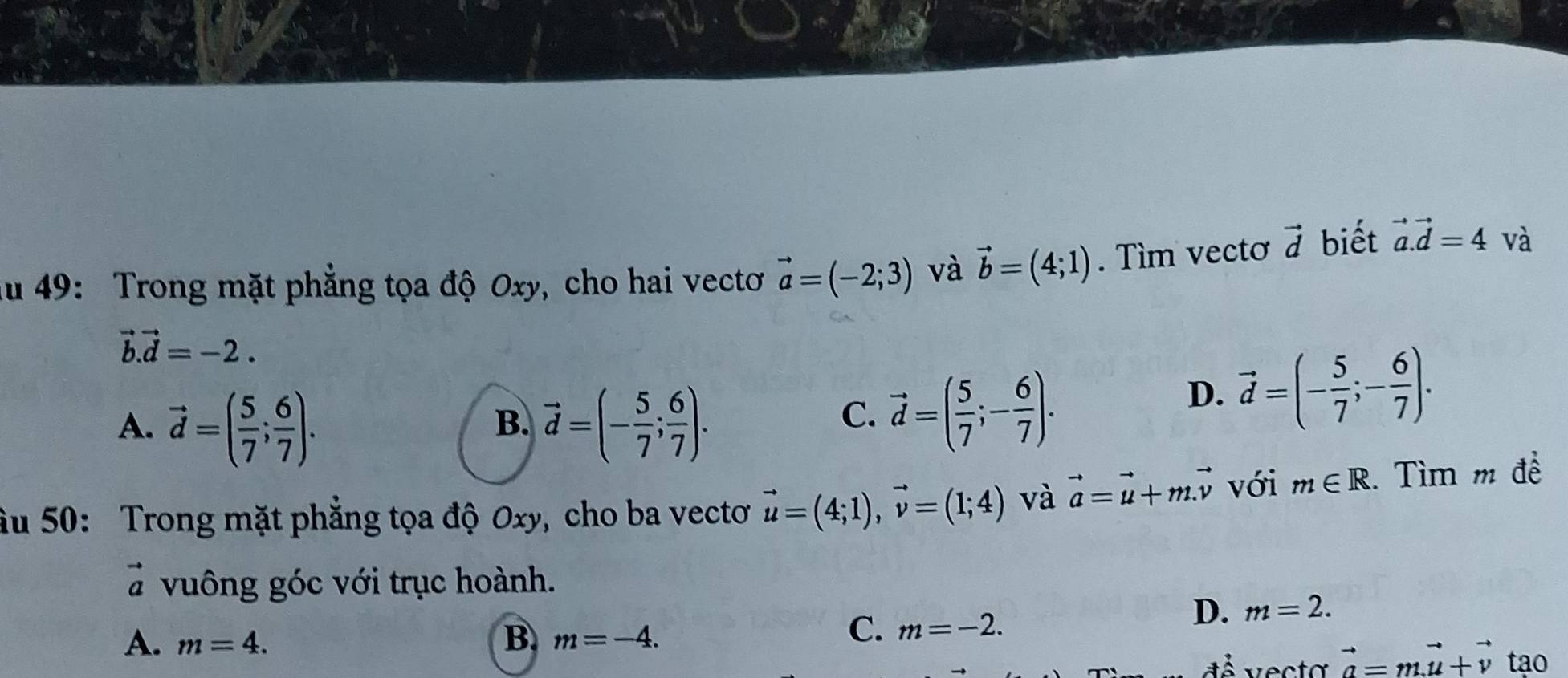 ău 49: Trong mặt phẳng tọa độ Oxy, cho hai vectoơ vector a=(-2;3) và vector b=(4;1). Tìm vectơ vector d biết vector a.vector d=4 và
vector b.vector d=-2.
A. vector d=( 5/7 ; 6/7 ). vector d=(- 5/7 ; 6/7 ). 
B.
C. vector d=( 5/7 ;- 6/7 ).
D. vector d=(- 5/7 ;- 6/7 ). 
âu 50: Trong mặt phẳng tọa độ Oxy, cho ba vectơ vector u=(4;1), vector v=(1;4) và vector a=vector u+m.vector v với m∈ R. Tìm m đề
# vuông góc với trục hoành.
D. m=2.
A. m=4. B. m=-4.
C. m=-2. 
đễ vecta vector a=mvector u+vector v tạo