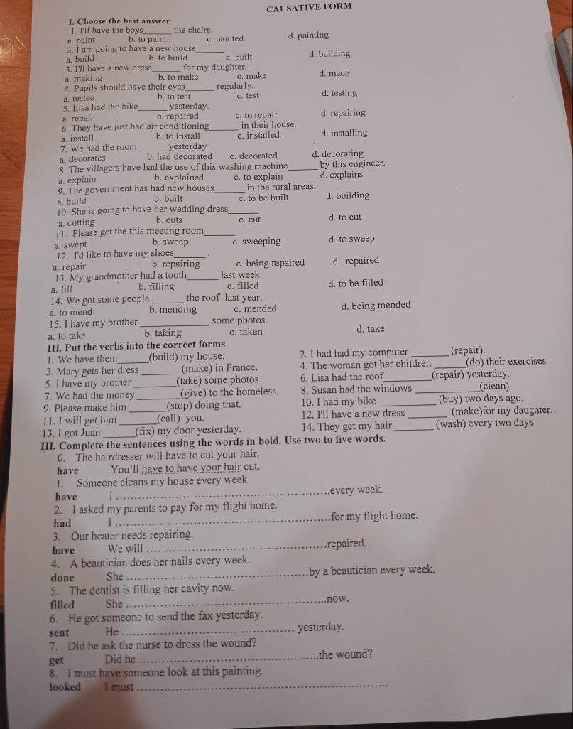 CAUSATIVE FORM
I. Choose the best answer
I. I'll have the boys the chairs.
a. paint b. to paint
2. I am going to have a new house c. painted d. painting
a. build b. to build _c. built d. building
3. I'll have a new dress_ for my daughter.
a. making b. to make c. make d. made
4. Pupils should have their eyes_ regularly.
a. tested b, to test c. test d. testing
5. Lisa had the bike _yesterday.
a. repair b. repaired c. to repair d. repairing
6. They have just had air conditioning_ in their house.
a. install b. to install c. installed d. installing
7. We had the room_ yesterday
a. decorates b. had decorated c. decorated d. decorating
8. The villagers have had the use of this washing machine_ by this engineer.
a. explain b. explained c. to explain d. explains
9. The government has had new houses _in the rural areas.
a. build b. built c. to be built d. building
10. She is going to have her wedding dress_ d. to cut
a. cutting b. cuts c. cut
11. Please get the this meeting room_
a. swept b. sweep c. sweeping d. to sweep
12. I'd like to have my shoes_
a. repair b. repairing c. being repaired d. repaired
13. My grandmother had a tooth_ last week.
a. fill b. filling c. filled d. to be filled
14. We got some people the roof last year.
a. to mend b. mending c. mended d. being mended
15. I have my brother _some photos.
a. to take b. taking c. taken d. take
III. Put the verbs into the correct forms
1. We have them (build) my house. 2. I had had my computer _(repair).
3. Mary gets her dress (make) in France. 4. The woman got her children _(do) their exercises
5. I have my brother _(take) some photos 6. Lisa had the roof_ (repair) yesterday.
7. We had the money_ (give) to the homeless. 8. Susan had the windows _(clean)
9. Please make him _(stop) doing that. 10. I had my bike _(buy) two days ago.
11. I will get him _(call) you. 12. I'll have a new dress _(make)for my daughter.
13. I got Juan __(fix) my door yesterday. 14. They get my hair _(wash) every two days
III. Complete the sentences using the words in bold. Use two to five words.
0. The hairdresser will have to cut your hair.
have You'll have to have your hair cut.
1. Someone cleans my house every week.
have I _every week.
2. I asked my parents to pay for my flight home.
had 1_ for my flight home.
3. Our heater needs repairing.
have We will _repaired.
4. A beautician does her nails every week.
done She _by a beautician every week.
5. The dentist is filling her cavity now.
filled She _now.
6. He got someone to send the fax yesterday.
sent He _yesterday.
7. Did he ask the nurse to dress the wound?
get Did he _the wound?
8. I must have someone look at this painting.
looked I must
_