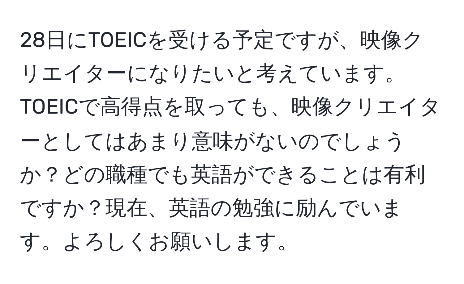 28日にTOEICを受ける予定ですが、映像クリエイターになりたいと考えています。TOEICで高得点を取っても、映像クリエイターとしてはあまり意味がないのでしょうか？どの職種でも英語ができることは有利ですか？現在、英語の勉強に励んでいます。よろしくお願いします。