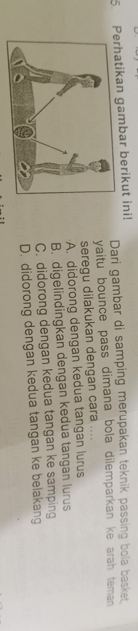 Prhatikan gambar berikut ini!
Dari gambar di samping merupakan teknik passing bola basket,
yaitu bounce pass dimana bola dilemparkan ke arah teman 
seregu dilakukan dengan cara ....
A. didorong dengan kedua tangan lurus
B. digelindingkan dengan kedua tangan lurus
C. didorong dengan kedua tangan ke samping
D. didorong dengan kedua tangan ke belakang