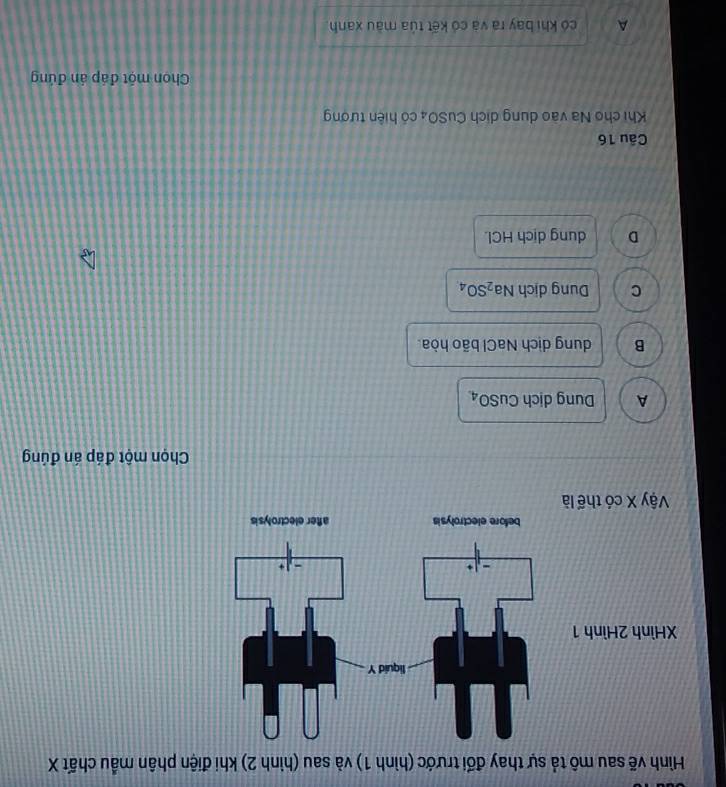 Hình vẽ sau mô tả sự thay đối trước (hình 1) và sau (hình 2) khi điện phân mẫu chất X
XHình 2Hì
Vậy X có
Chọn một đáp án đúng
A Dung dịch Cu 50 A
B dung dịch NaCl bão hòa.
C Dung dịch Na_2SO_4
D dung dịch HCl.
Câu 16
Khi cho Na vào dung dịch CuSO_4 có hiện tượng
Chon một đáp án đứng
A có khi bay ra và có kết tủa màu xanh