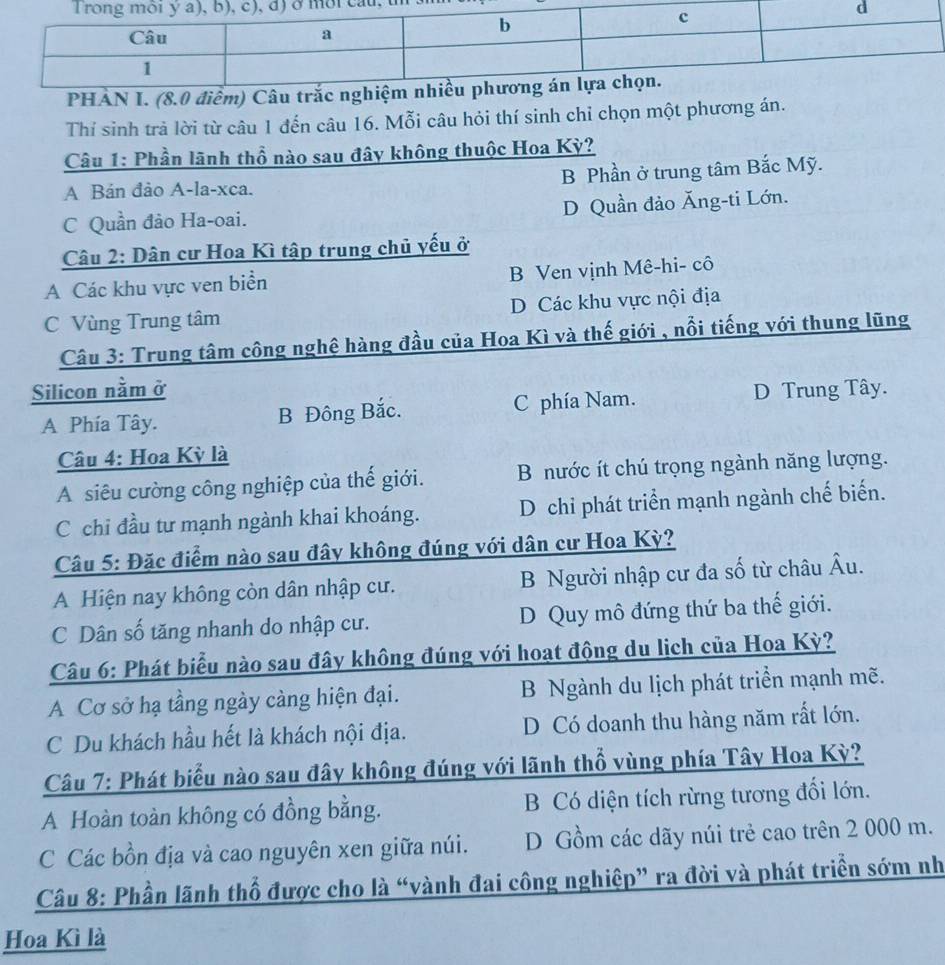 Thí sinh trả lời từ câu 1 đến câu 16. Mỗi câu hỏi thí sinh chỉ chọn một phương án.
Câu 1: Phần lãnh thổ nào sau đây không thuộc Hoa Kỳ?
A Bán đảo A-la-xca. B Phần ở trung tâm Bắc Mỹ.
C Quần đảo Ha-oai. D Quần đảo Ăng-ti Lớn.
Câu 2: Dân cư Hoa Kì tập trung chủ yếu ở
A Các khu vực ven biển B Ven vịnh Mê-hi- cô
C Vùng Trung tâm D Các khu vực nội địa
Câu 3: Trung tâm công nghệ hàng đầu của Hoa Kì và thế giới , nổi tiếng với thung lũng
Silicon nằm ở D Trung Tây.
A Phía Tây. B Đông Bắc. C phía Nam.
Câu 4: Hoa Kỳ là
A siêu cường công nghiệp của thế giới. B nước ít chú trọng ngành năng lượng.
C chỉ đầu tư mạnh ngành khai khoáng. D chi phát triển mạnh ngành chế biến.
Câu 5: Đặc điểm nào sau đây không đúng với dân cư Hoa Kỳ?
A Hiện nay không còn dân nhập cư. B Người nhập cư đa số từ châu Âu.
C Dân số tăng nhanh do nhập cư. D Quy mô đứng thứ ba thế giới.
Câu 6: Phát biểu nào sau đây không đúng với hoạt động du lịch của Hoa Kỳ?
A Cơ sở hạ tầng ngày càng hiện đại. B Ngành du lịch phát triển mạnh mẽ.
C Du khách hầu hết là khách nội địa. D Có doanh thu hàng năm rất lớn.
Câu 7: Phát biểu nào sau đây không đúng với lãnh thổ vùng phía Tây Hoa Kỳ?
A Hoàn toàn không có đồng bằng. B Có diện tích rừng tương đối lớn.
C Các bồn địa và cao nguyên xen giữa núi. D Gồm các dãy núi trẻ cao trên 2 000 m.
Câu 8: Phần lãnh thổ được cho là “vành đai công nghiệp” ra đời và phát triền sớm nh
Hoa Kì là