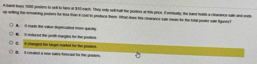 A band buys 1000 posters to sell to fans at $10 each. They only sell half the posters at this price. Eventually, the band holds a clearance sale and ends
up selling the remaining posters for less than it cost to produce them. What does this clearance sale mean for the total poster sale figures?
A. It made the value depreciated more quickly
B. It reduced the proft margins for the posters.
C. It changed the target market for the posters.
D. It created a new sales forecast for the posters