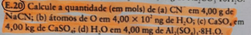 Calcule a quantidade (em mols) de (a) CN° em 4,00 g de 
NaCN; (b) átomos de Ocm 4,00* 10^2ng de H_2O;(c) CaSO_4em
4,00 kg dc CaSO_4; (d) H_2Ocm4, 00 mg de Al_2(SO_4)_1· 8H_2O.