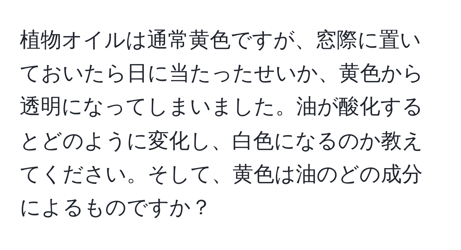 植物オイルは通常黄色ですが、窓際に置いておいたら日に当たったせいか、黄色から透明になってしまいました。油が酸化するとどのように変化し、白色になるのか教えてください。そして、黄色は油のどの成分によるものですか？