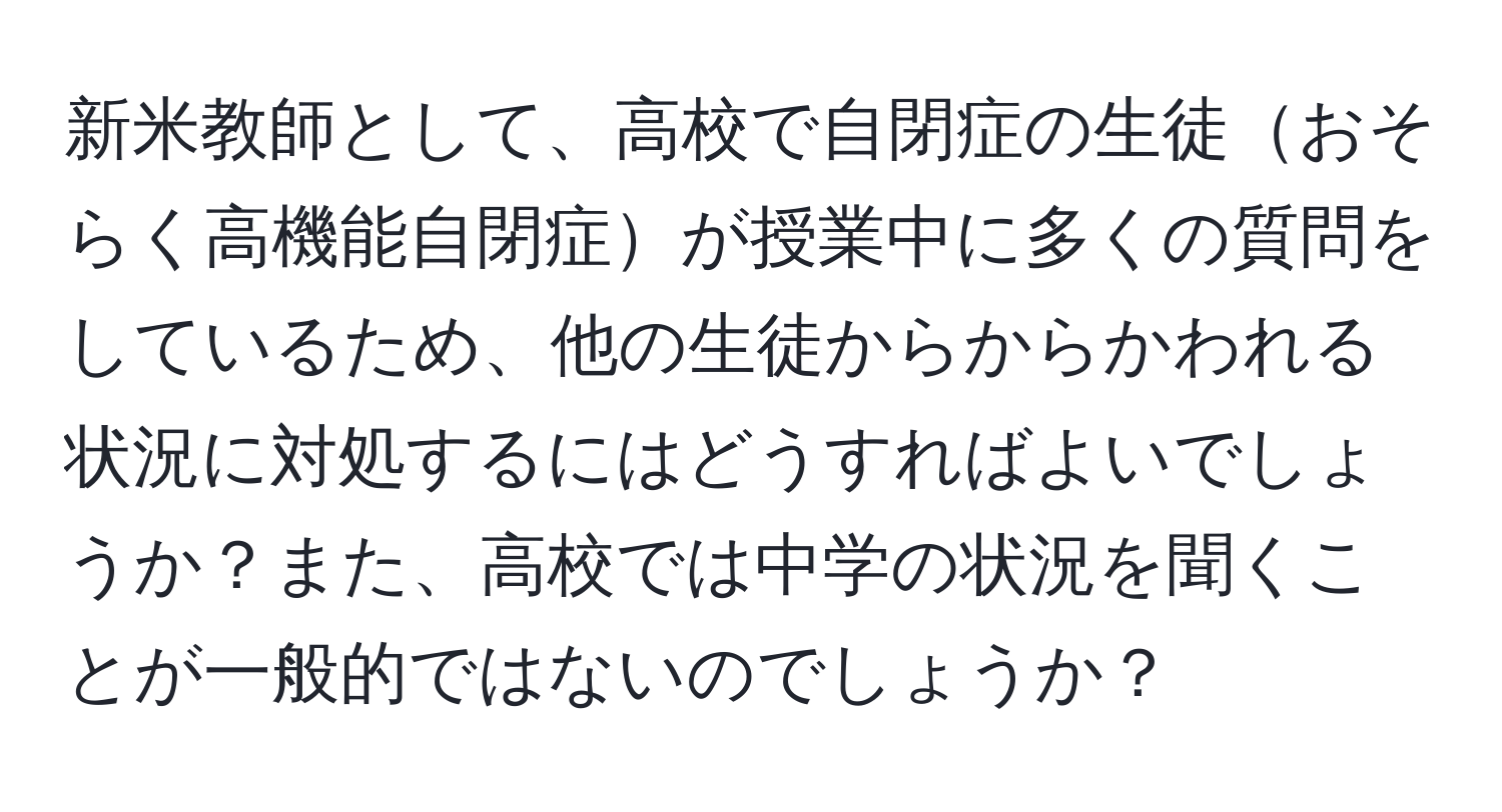 新米教師として、高校で自閉症の生徒おそらく高機能自閉症が授業中に多くの質問をしているため、他の生徒からからかわれる状況に対処するにはどうすればよいでしょうか？また、高校では中学の状況を聞くことが一般的ではないのでしょうか？