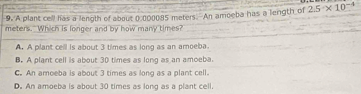 A plant cell has a length of about 0.000085 meters. An amoeba has a length of 2.5* 10^(-4)
meters. Which is longer and by how many times?
A. A plant cell is about 3 times as long as an amoeba.
B. A plant cell is about 30 times as long as an amoeba.
C. An amoeba is about 3 times as long as a plant cell.
D. An amoeba is about 30 times as long as a plant cell.