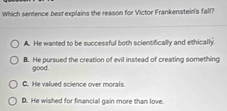 Which sentence best explains the reason for Victor Frankenstein's fall?
A. He wanted to be successful both scientifically and ethically.
B. He pursued the creation of evil instead of creating something
good.
C. He valued science over morals.
D. He wished for financial gain more than love.