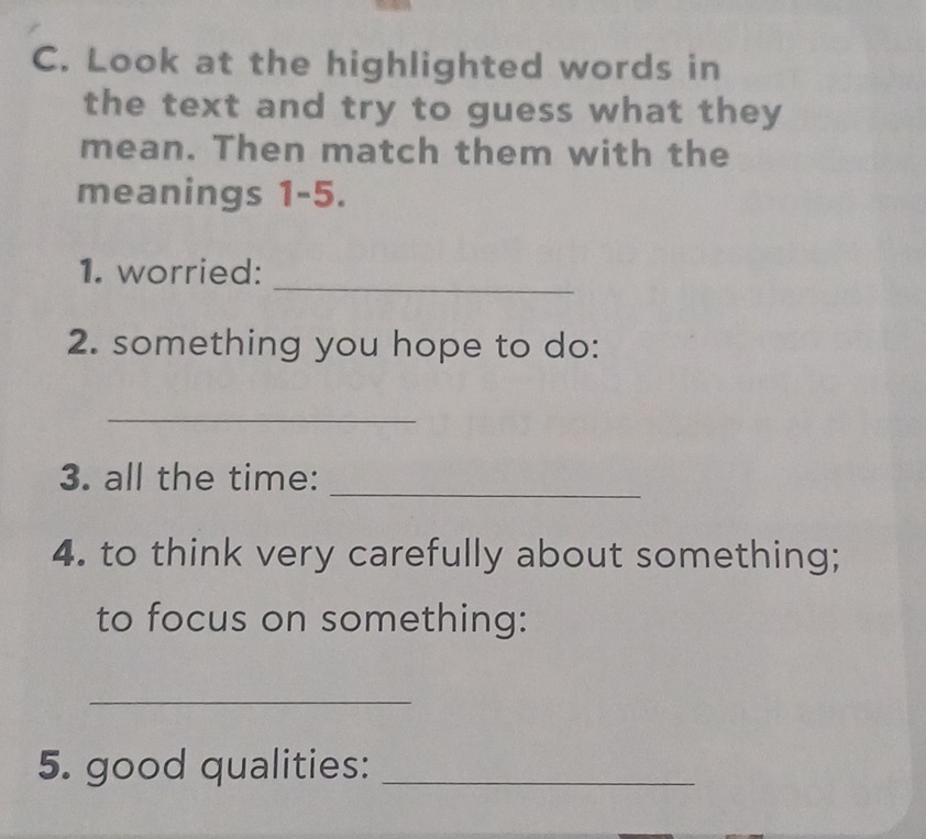 Look at the highlighted words in 
the text and try to guess what they 
mean. Then match them with the 
meanings 1-5. 
_ 
1. worried: 
2. something you hope to do: 
_ 
3. all the time: 
_ 
4. to think very carefully about something; 
to focus on something: 
_ 
5. good qualities:_