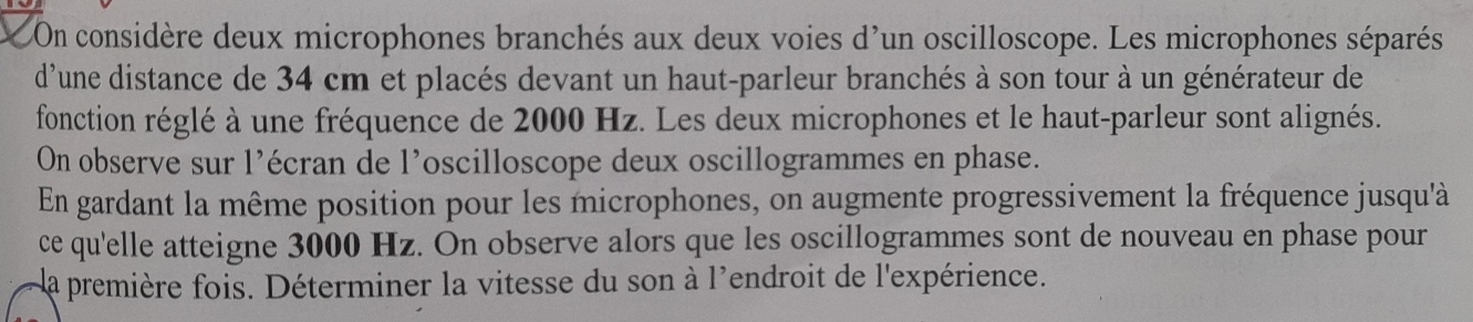 On considère deux microphones branchés aux deux voies d'un oscilloscope. Les microphones séparés 
d'une distance de 34 cm et placés devant un haut-parleur branchés à son tour à un générateur de 
fonction réglé à une fréquence de 2000 Hz. Les deux microphones et le haut-parleur sont alignés. 
On observe sur l’écran de l’oscilloscope deux oscillogrammes en phase. 
En gardant la même position pour les microphones, on augmente progressivement la fréquence jusqu'à 
ce qu'elle atteigne 3000 Hz. On observe alors que les oscillogrammes sont de nouveau en phase pour 
la première fois. Déterminer la vitesse du son à l'endroit de l'expérience.