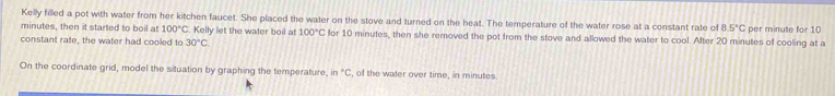 Kelly filled a pot with water from her kitchen faucet. She placed the water on the stove and turned on the heat. The temperature of the water rose at a constant rate of 8.5°C
minutes, then it started to boil at 100°C. Kelly let the water boil at 100°C for 10 minutes, then she removed the pot from the stove and allowed the water to cool. After 20 minutes of cooling at a per minute for 10
constant rate, the water had cooled to 30°C
On the coordinate grid, model the situation by graphing the temperature, in°C , of the waler over time, in minutes