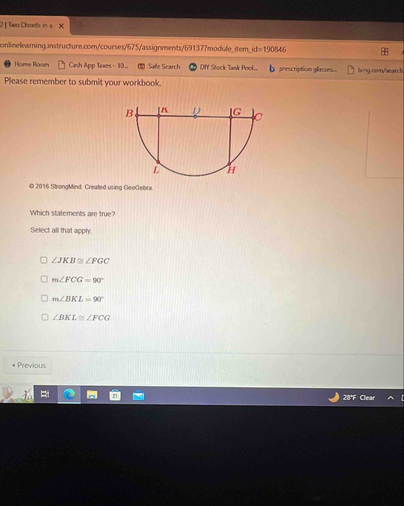 2| Two Chords in a
onlinelearning.instructure.com/courses/675/assignments/69137?module_item_ id=190846 
Home Room Cash App Taxes - 10... Safe Search DIY Stock Tank Pool... prescription glasses bing.com/search
Please remember to submit your workbook.
© 2016 StrongMind. Created using GeoGebra.
Which statements are true?
Select all that apply.
∠ JKB≌ ∠ FGC
m∠ FCG=90°
m∠ BKL=90°
∠ BKL≌ ∠ FCG
Previous
28°F Clear
