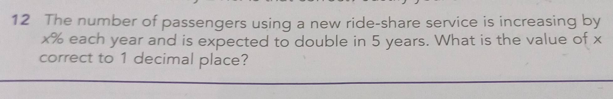 The number of passengers using a new ride-share service is increasing by
x% each year and is expected to double in 5 years. What is the value of x
correct to 1 decimal place?