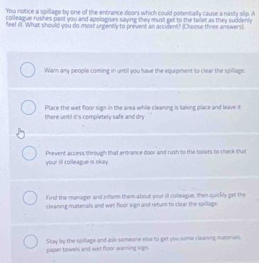 You notice a spillage by one of the entrance doors which could potentially cause a nasty slip. A
colleague rushes past you and apologises saying they must get to the toilet as they suddenly 
feel ill. What should you do most urgently to prevent an accident? (Choose three answers).
Warn any people coming in until you have the equipment to clear the spillage.
Place the wet floor sign in the area while cleaning is taking place and leave it
there until it's completely safe and dry
Prevent access through that entrance door and rush to the toilets to check that
your ill colleague is okay.
Find the manager and inform them about your ill colleague, then quickly get the
cleaning matenals and wet floor sign and return to clear the spillage.
Stay by the spillage and ask someone else to get you some cleaning matenals,
paper towels and wet floor warning sign.