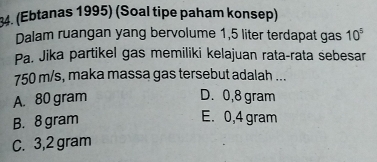 (Ebtanas 1995) (Soal tipe paham konsep)
Dalam ruangan yang bervolume 1,5 liter terdapat gas 10^5
Pa. Jika partikel gas memiliki kelajuan rata-rata sebesar
750 m/s, maka massa gas tersebut adalah ...
A. 80 gram D. 0,8 gram
B. 8 gram
E. 0,4 gram
C. 3,2 gram