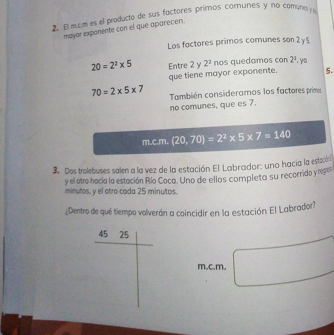 El m.c.m es el producto de sus factores primos comunes y no comunes y e
mayor exponente con el que aparecen.
Los factores primos comunes son 2 y5.
20=2^2* 5
Entre 2 y 2^2 nos quedamos con 2^2 , ya
que tiene mayor exponente.
5.
70=2* 5* 7
También consideramos los factores primos
no comunes, que es 7.
m.c.m. (20,70)=2^2* 5* 7=140
3. Dos trolebuses salen a la vez de la estación El Labrador: uno hacia la estación En
y el otro hacia la estación Río Coca. Uno de ellos completa su recorrido y regreso 
minutos, y el otro cada 25 minutos.
¿Dentro de qué tiempo volverán a coincidir en la estación El Labrador?
m.c.m.