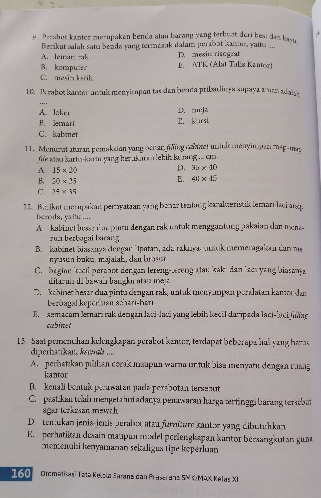 Perabot kantor merupakan benda atau barang yang terbuat dari besi dan kayu.
Berikut salah satu benda yang termasuk dalam perabot kantor, yaitu ....
A. lemari rak D. mesin risograf
B. komputer
E. ATK (Alat Tulis Kantor)
C. mesin ketik
10. Perabot kantor untuk menyimpan tas dan benda pribadinya supaya aman adalah
A. loker D. meja
B. lemari E. kursi
C. kabinet
11. Menurut aturan pemakaian yang benar, filling cabinet untuk menyimpan map-map
file atau kartu-kartu yang berukuran lebih kurang ... cm.
A. 15* 20
D. 35* 40
B. 20* 25
E. 40* 45
C. 25* 35
12. Berikut merupakan pernyataan yang benar tentang karakteristik lemari laci arsip
beroda, yaitu ....
A. kabinet besar dua pintu dengan rak untuk menggantung pakaian dan mena-
ruh berbagai barang
B. kabinet biasanya dengan lipatan, ada raknya, untuk memeragakan dan me-
nyusun buku, majalah, dan brosur
C. bagian kecil perabot dengan lereng-lereng atau kaki dan laci yang biasanya
ditaruh di bawah bangku atau meja
D. kabinet besar dua pintu dengan rak, untuk menyimpan peralatan kantor dan
berbagai keperluan sehari-hari
E. semacam lemari rak dengan laci-laci yang lebih kecil daripada laci-laci filling
cabinet
13. Saat pemenuhan kelengkapan perabot kantor, terdapat beberapa hal yang harus
diperhatikan, kecuali ....
A. perhatikan pilihan corak maupun warna untuk bisa menyatu dengan ruang
kantor
B. kenali bentuk perawatan pada perabotan tersebut
C. pastikan telah mengetahui adanya penawaran harga tertinggi barang tersebut
agar terkesan mewah
D. tentukan jenis-jenis perabot atau furniture kantor yang dibutuhkan
E. perhatikan desain maupun model perlengkapan kantor bersangkutan guna
memenuhi kenyamanan sekaligus tipe keperluan
160 Otomatisasi Tata Kelola Sarana dan Prasarana SMK/MAK Kelas XI