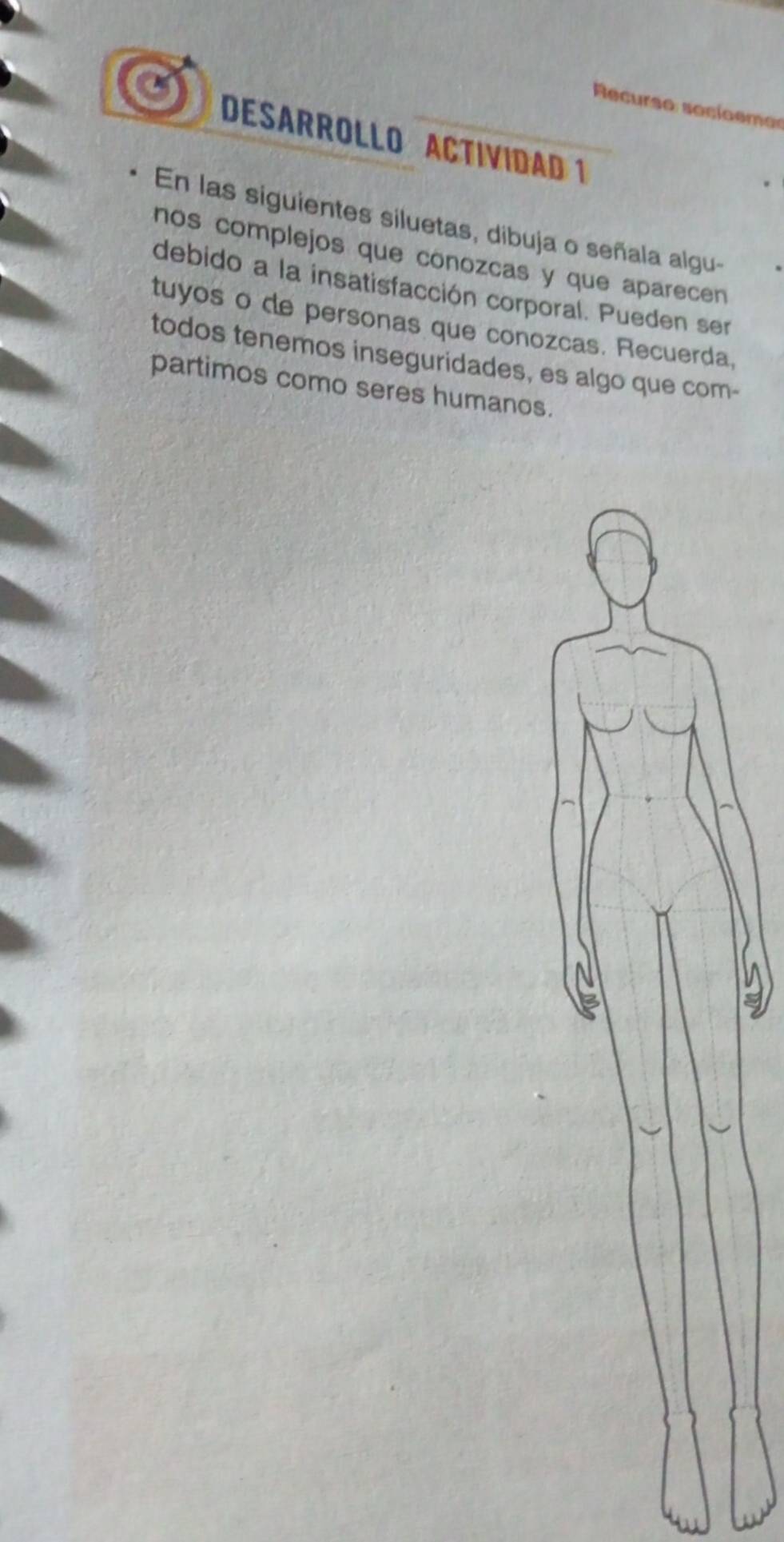 Recurso soci o emo 
DESARROLLO ACTIVIDAD 1 
En las siguientes siluetas, dibuja o señala algu- 
nos complejos que conozcas y que aparecen 
debido a la insatisfacción corporal. Pueden ser 
tuyos o de personas que conozcas. Recuerda, 
todos tenemos inseguridades, es algo que com- 
partimos como seres humanos.