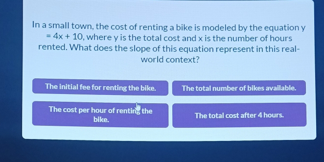 In a small town, the cost of renting a bike is modeled by the equation y
=4x+10 , where y is the total cost and x is the number of hours
rented. What does the slope of this equation represent in this real-
world context?
The initial fee for renting the bike. The total number of bikes available.
The cost per hour of renting the The total cost after 4 hours.
bike.