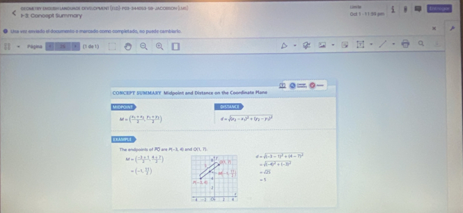 GLOM TRY ENGLISH LANQUAGE DEVTLOPMenT (Fld)- 103-344053-59-JaCorSOn (lvs) L ierni Bot 
1- 3: Concept Summary Oct 1 - 11:50 pen Entroga 
Usa visz esviado el documento o marcado como completado, no puede cambiario 
x 
Página 25 (1 de 1) 
3: 
CONCEPT SUMMARY Midpoint and Distance on the Coordinate Plane 
MIDPOINT DISTANCE
M=(frac x_1+x_22,frac y_1+y_22) d=sqrt((x_2)-x_1)^2+(y_2-y_1)^2
EXAMPLE
PQ are P(-3, 4) and O(1,7).
M=( (-3+1)/2 , (4+7)/2 ) e^t
d=sqrt((-3-1)^2)+(4-7)^2
O(1,7)
5 =sqrt((-4)^2)+(-3)^2
=(-1, 11/2 ) M(-1, 11/2 ) =sqrt(25)
4 =5
P(-1,4)
2 
d