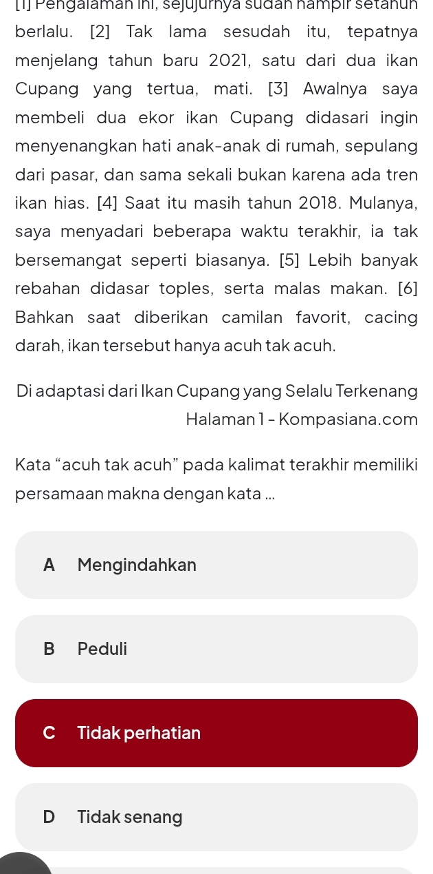 [1] Pengalaman ini, sejujurnya sudan nampir setanun
berlalu. [2] Tak lama sesudah itu, tepatnya
menjelang tahun baru 2021, satu dari dua ikan
Cupang yang tertua, mati. [3] Awalnya saya
membeli dua ekor ikan Cupang didasari ingin
menyenangkan hati anak-anak di rumah, sepulang
dari pasar, dan sama sekali bukan karena ada tren
ikan hias. [4] Saat itu masih tahun 2018. Mulanya,
saya menyadari beberapa waktu terakhir, ia tak
bersemangat seperti biasanya. [5] Lebih banyak
rebahan didasar toples, serta malas makan. [6]
Bahkan saat diberikan camilan favorit, cacing
darah, ikan tersebut hanya acuh tak acuh.
Di adaptasi dari Ikan Cupang yang Selalu Terkenang
Halaman 1 - Kompasiana.com
Kata “acuh tak acuh” pada kalimat terakhir memiliki
persamaan makna dengan kata ...
A Mengindahkan
B Peduli
Cí Tidak perhatian
D Tidak senang