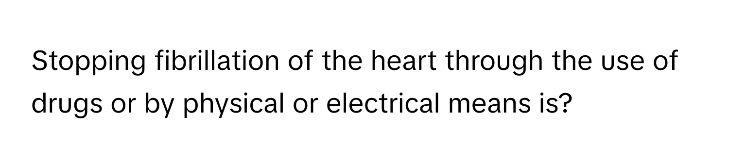 Stopping fibrillation of the heart through the use of drugs or by physical or electrical means is?