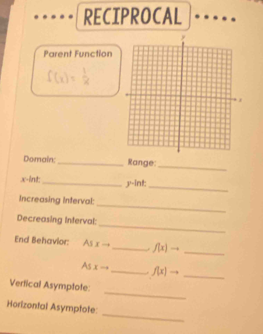 RECIPROCAL 
Parent Function
f(x)= 1/x 
Domain:_ Range:_
x -int:_ y -int: 
_ 
_ 
Increasing Interval: 
_ 
Decreasing Interval: 
End Behavior: As xto _  f(x)to _ 
As x _. f(x)to _ 
_ 
Vertical Asymptote: 
_ 
Horizontal Asymptote: